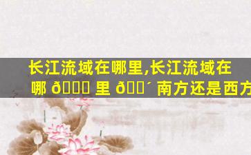 长江流域在哪里,长江流域在哪 🐝 里 🌴 南方还是西方